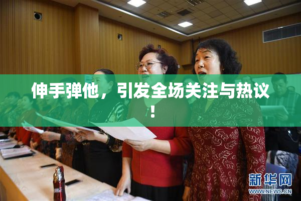 伸手弹他，引发全场关注与热议！