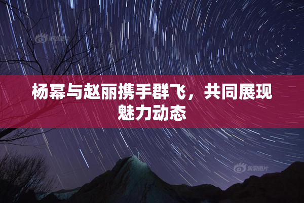 杨幂与赵丽携手群飞，共同展现魅力动态
