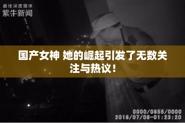 国产女神 她的崛起引发了无数关注与热议！