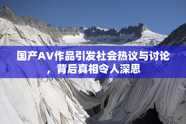 国产AV作品引发社会热议与讨论，背后真相令人深思