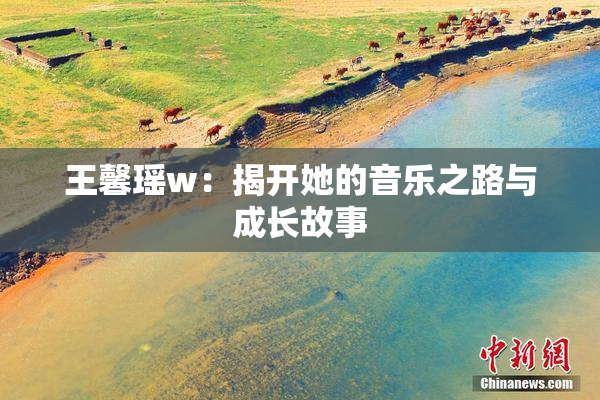 王馨瑶w：揭开她的音乐之路与成长故事