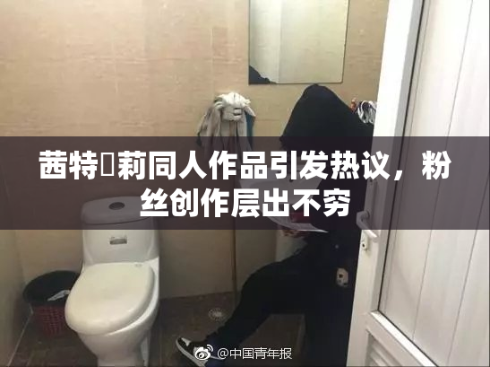 茜特菈莉同人作品引发热议，粉丝创作层出不穷