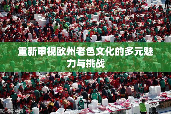 重新审视欧州老色文化的多元魅力与挑战