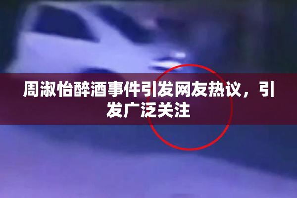 周淑怡醉酒事件引发网友热议，引发广泛关注