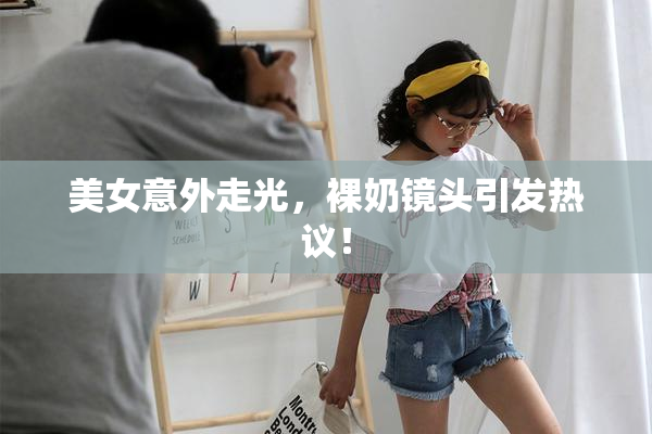美女意外走光，裸奶镜头引发热议！