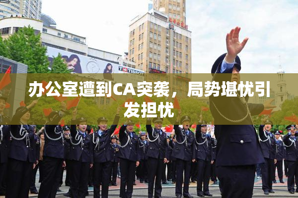 办公室遭到CA突袭，局势堪忧引发担忧