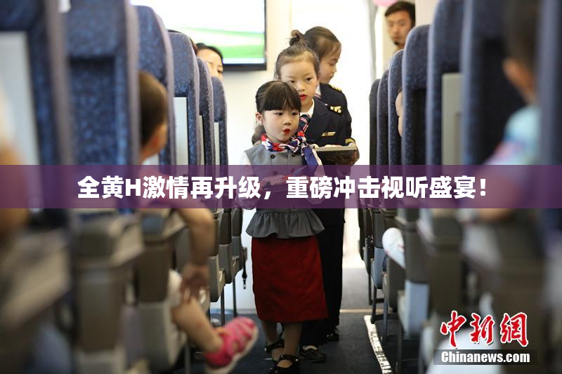 全黄H激情再升级，重磅冲击视听盛宴！