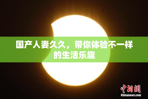 国产人妻久久，带你体验不一样的生活乐趣