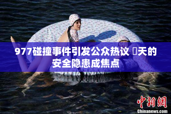 977碰撞事件引发公众热议 當天的安全隐患成焦点
