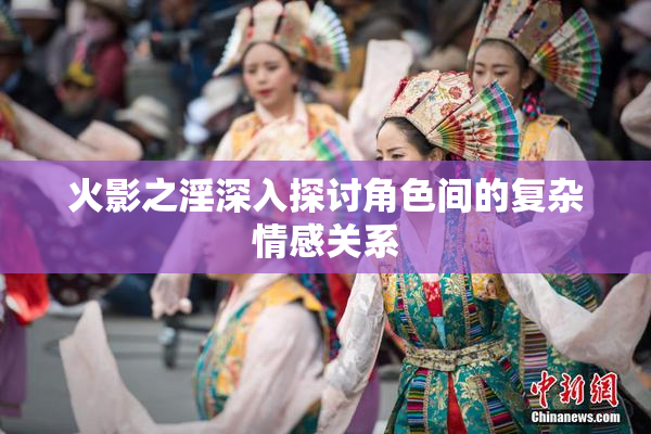 火影之淫深入探讨角色间的复杂情感关系