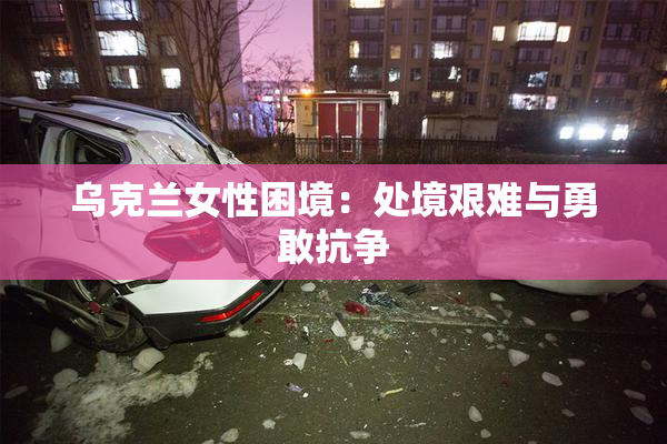 乌克兰女性困境：处境艰难与勇敢抗争