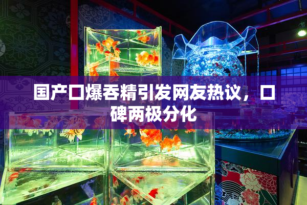 国产囗爆吞精引发网友热议，口碑两极分化