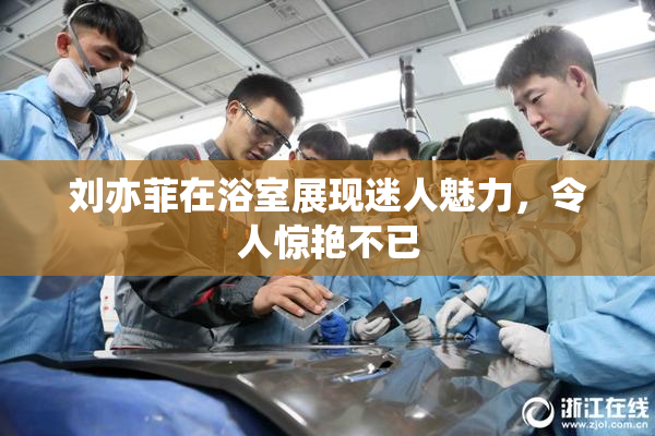 刘亦菲在浴室展现迷人魅力，令人惊艳不已