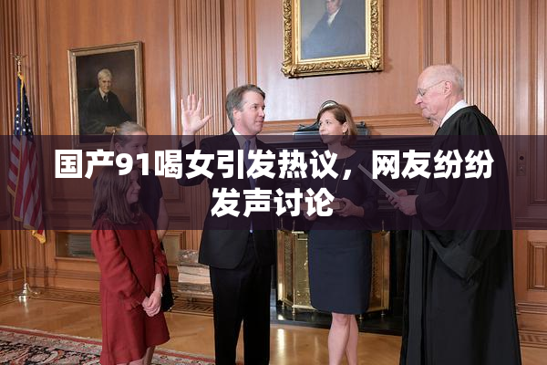 国产91喝女引发热议，网友纷纷发声讨论