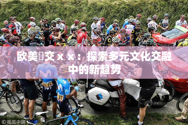 欧美嘼交ⅹⅹ：探索多元文化交融中的新趋势