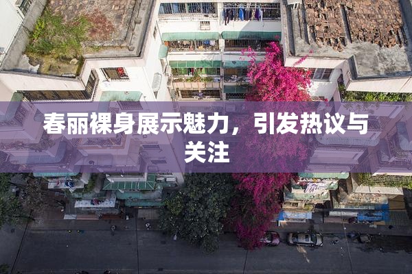 春丽裸身展示魅力，引发热议与关注