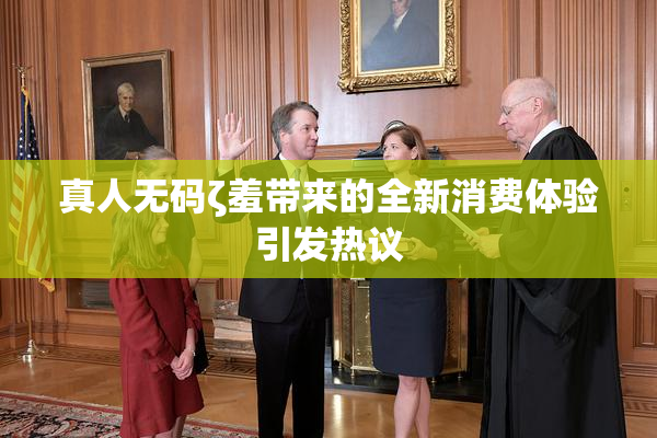 真人无码ζ羞带来的全新消费体验引发热议