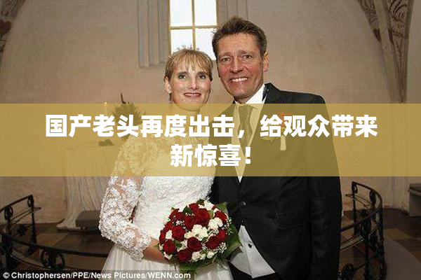 国产老头再度出击，给观众带来新惊喜！