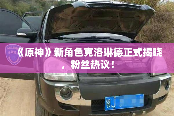 《原神》新角色克洛琳德正式揭晓，粉丝热议！