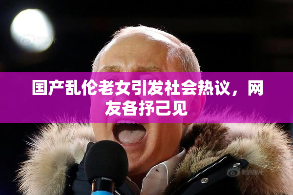 国产乱伦老女引发社会热议，网友各抒己见