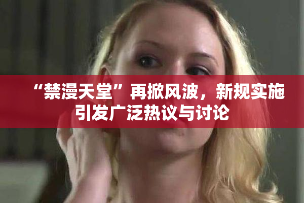 “禁漫天堂”再掀风波，新规实施引发广泛热议与讨论