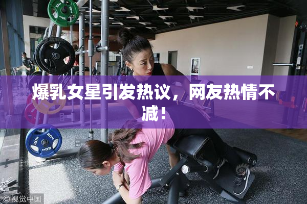 爆乳女星引发热议，网友热情不减！