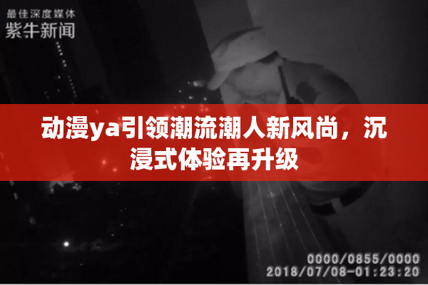 动漫ya引领潮流潮人新风尚，沉浸式体验再升级