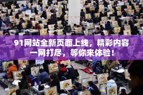 91网站全新页面上线，精彩内容一网打尽，等你来体验！