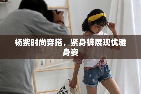 杨紫时尚穿搭，紧身裤展现优雅身姿