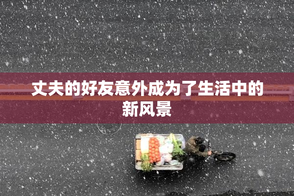 丈夫的好友意外成为了生活中的新风景