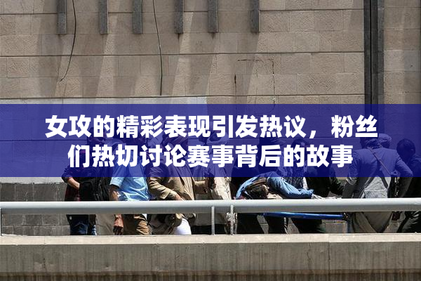 女攻的精彩表现引发热议，粉丝们热切讨论赛事背后的故事