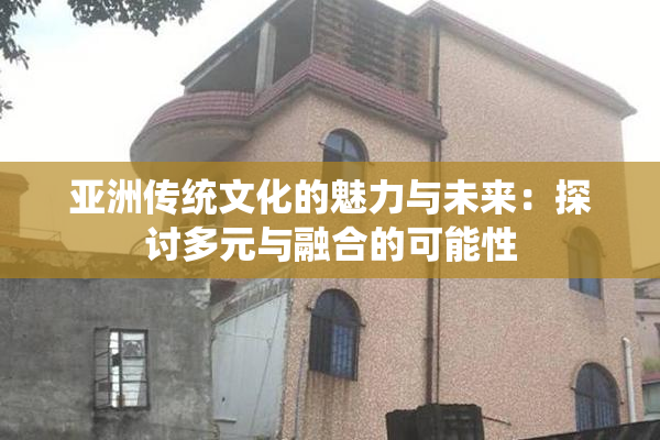亚洲传统文化的魅力与未来：探讨多元与融合的可能性