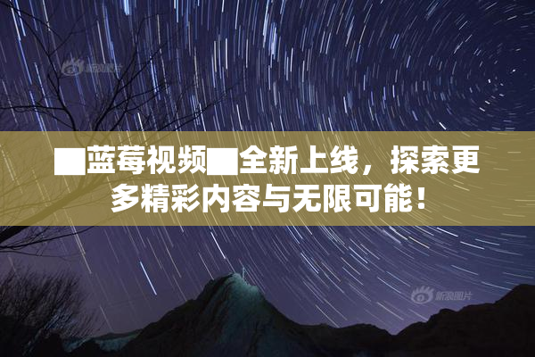 ▇蓝莓视频▇全新上线，探索更多精彩内容与无限可能！