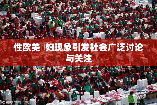 性欧美婬妇现象引发社会广泛讨论与关注