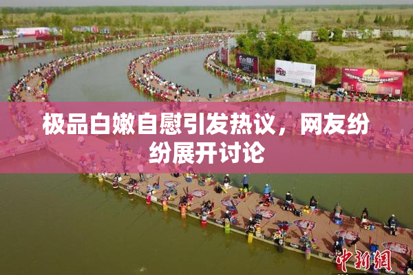 极品白嫩自慰引发热议，网友纷纷展开讨论