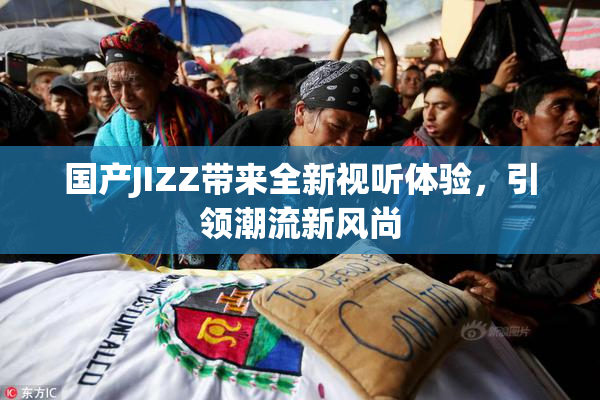 国产JIZZ带来全新视听体验，引领潮流新风尚