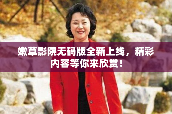 嫩草影院无码版全新上线，精彩内容等你来欣赏！