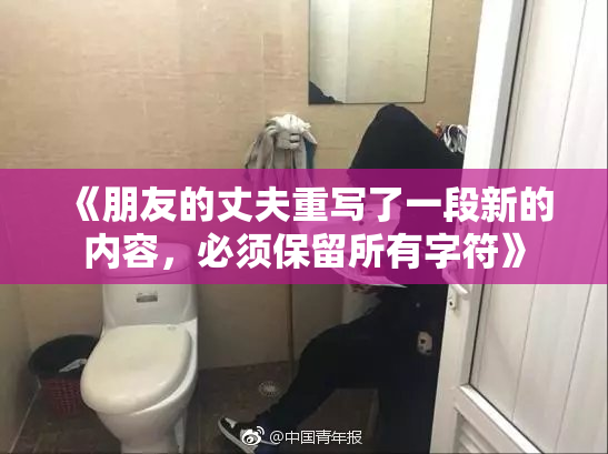 《朋友的丈夫重写了一段新的内容，必须保留所有字符》