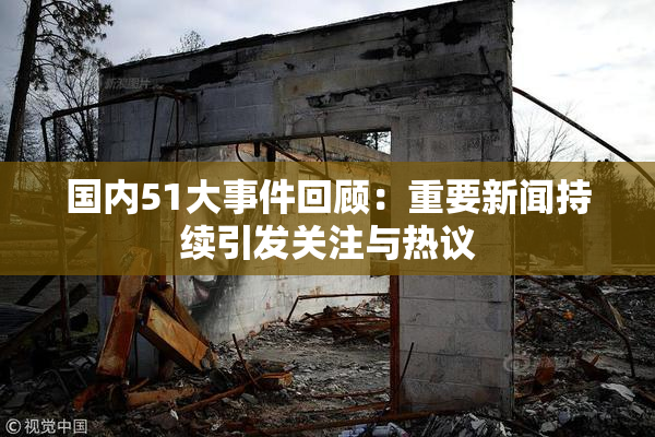 国内51大事件回顾：重要新闻持续引发关注与热议