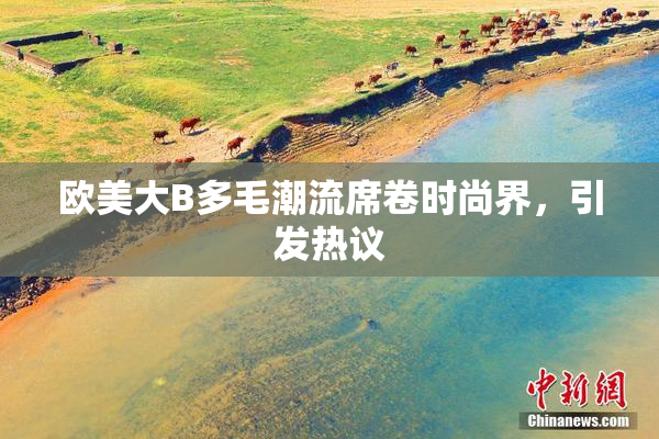 欧美大B多毛潮流席卷时尚界，引发热议