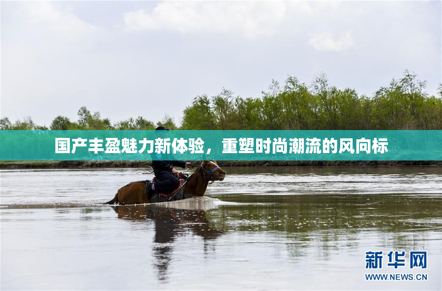 国产丰盈魅力新体验，重塑时尚潮流的风向标