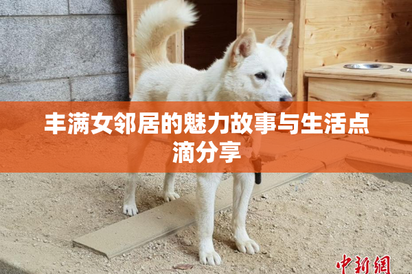 丰满女邻居的魅力故事与生活点滴分享