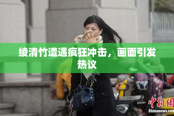 绫清竹遭遇疯狂冲击，画面引发热议
