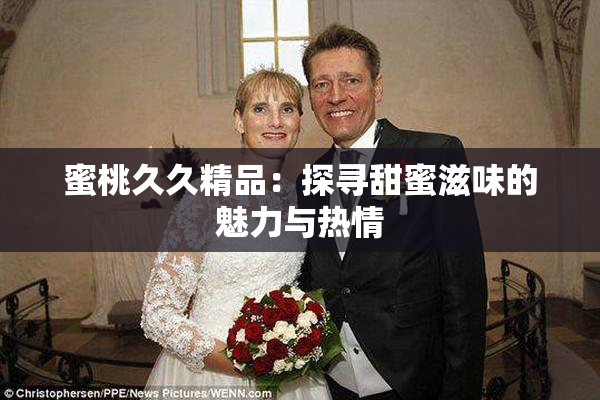 蜜桃久久精品：探寻甜蜜滋味的魅力与热情