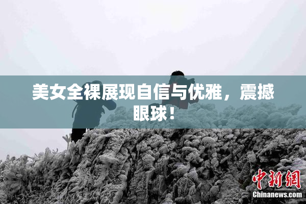 美女全裸展现自信与优雅，震撼眼球！