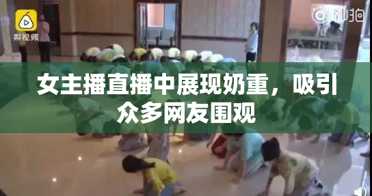 女主播直播中展现奶重，吸引众多网友围观