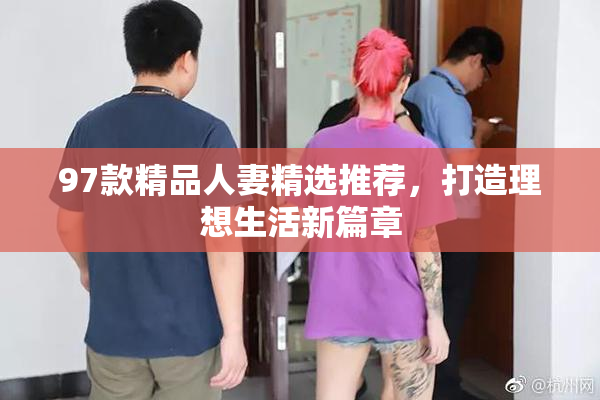97款精品人妻精选推荐，打造理想生活新篇章