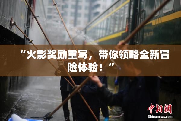 “火影奖励重写，带你领略全新冒险体验！”