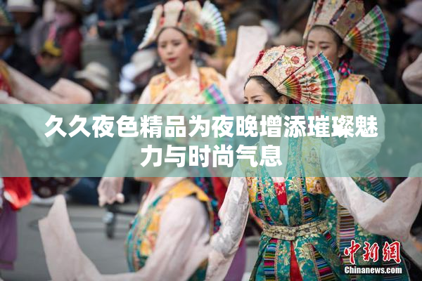 久久夜色精品为夜晚增添璀璨魅力与时尚气息