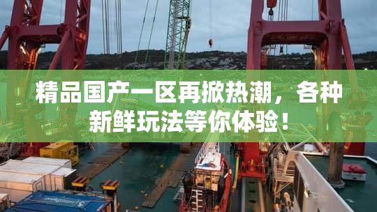 精品国产一区再掀热潮，各种新鲜玩法等你体验！